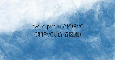 pvc-c pvc-u价格(PVCC和PVCU价格区别)